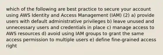 which of the following are best practice to secure your account using AWS Identity and Access Management (IAM) (2) a) provide users with default administrative privileges b) leave unused and unnecessary users and credentials in place c) manage access to AWS resources d) avoid using IAM groups to grant the same access permission to multiple users e) define fine-grained access right