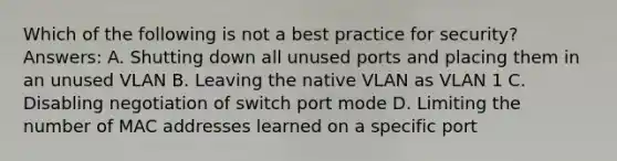 Which of the following is not a best practice for security? Answers: A. Shutting down all unused ports and placing them in an unused VLAN B. Leaving the native VLAN as VLAN 1 C. Disabling negotiation of switch port mode D. Limiting the number of MAC addresses learned on a specific port