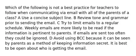 Which of the following is not a best practice for teachers to follow when communicating via email with all of the parents of a class? A Use a concise subject line. B Review tone and grammar prior to sending the email. C Try to limit emails to a regular schedule. Weekly emails are more likely to be read if the information is pertinent to parents. If emails are sent too often they could be ignored. D Avoid using BCC because it can be seen by parents as a method of keeping information secret. It is best to be open about who is getting the email.