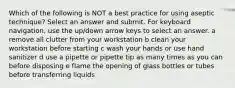 Which of the following is NOT a best practice for using aseptic technique? Select an answer and submit. For keyboard navigation, use the up/down arrow keys to select an answer. a remove all clutter from your workstation b clean your workstation before starting c wash your hands or use hand sanitizer d use a pipette or pipette tip as many times as you can before disposing e flame the opening of glass bottles or tubes before transferring liquids