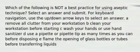 Which of the following is NOT a best practice for using aseptic technique? Select an answer and submit. For keyboard navigation, use the up/down arrow keys to select an answer. a remove all clutter from your workstation b clean your workstation before starting c wash your hands or use hand sanitizer d use a pipette or pipette tip as many times as you can before disposing e flame the opening of glass bottles or tubes before transferring liquids