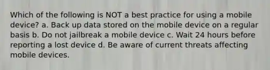 Which of the following is NOT a best practice for using a mobile device? a. Back up data stored on the mobile device on a regular basis b. Do not jailbreak a mobile device c. Wait 24 hours before reporting a lost device d. Be aware of current threats affecting mobile devices.