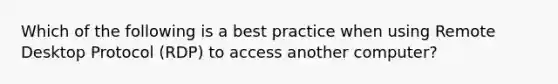 Which of the following is a best practice when using Remote Desktop Protocol (RDP) to access another computer?