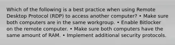 Which of the following is a best practice when using Remote Desktop Protocol (RDP) to access another computer? • Make sure both computers are in the same workgroup. • Enable Bitlocker on the remote computer. • Make sure both computers have the same amount of RAM. • Implement additional security protocols.