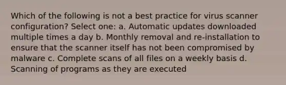 Which of the following is not a best practice for virus scanner configuration? Select one: a. Automatic updates downloaded multiple times a day b. Monthly removal and re-installation to ensure that the scanner itself has not been compromised by malware c. Complete scans of all files on a weekly basis d. Scanning of programs as they are executed