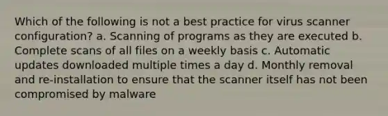 Which of the following is not a best practice for virus scanner configuration? a. Scanning of programs as they are executed b. Complete scans of all files on a weekly basis c. Automatic updates downloaded multiple times a day d. Monthly removal and re-installation to ensure that the scanner itself has not been compromised by malware