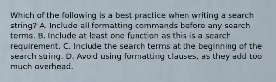 Which of the following is a best practice when writing a search string? A. Include all formatting commands before any search terms. B. Include at least one function as this is a search requirement. C. Include the search terms at the beginning of the search string. D. Avoid using formatting clauses, as they add too much overhead.