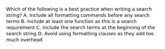 Which of the following is a best practice when writing a search string? A. Include all formatting commands before any search terms B. Include at least one function as this is a search requirement C. Include the search terms at the beginning of the search string D. Avoid using formatting clauses as they add too much overhead