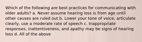 Which of the following are best practices for communicating with older adults? a. Never assume hearing loss is from age until other causes are ruled out b. Lower your tone of voice, articulate clearly, use a moderate rate of speech c. Inappropriate responses, inattentiveness, and apathy may be signs of hearing loss d. All of the above