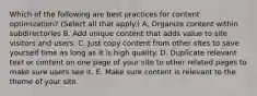 Which of the following are best practices for content optimization? (Select all that apply.) A. Organize content within subdirectories B. Add unique content that adds value to site visitors and users. C. Just copy content from other sites to save yourself time as long as it is high quality. D. Duplicate relevant text or content on one page of your site to other related pages to make sure users see it. E. Make sure content is relevant to the theme of your site.