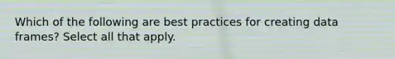 Which of the following are best practices for creating data frames? Select all that apply.