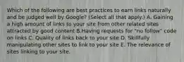 Which of the following are best practices to earn links naturally and be judged well by Google? (Select all that apply.) A. Gaining a high amount of links to your site from other related sites attracted by good content B.Having requests for "no follow" code on links C. Quality of links back to your site D. Skillfully manipulating other sites to link to your site E. The relevance of sites linking to your site.