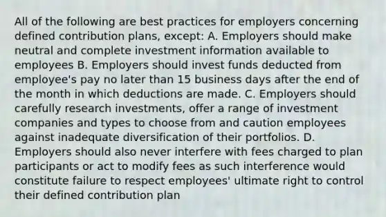 All of the following are best practices for employers concerning defined contribution plans, except: A. Employers should make neutral and complete investment information available to employees B. Employers should invest funds deducted from employee's pay no later than 15 business days after the end of the month in which deductions are made. C. Employers should carefully research investments, offer a range of investment companies and types to choose from and caution employees against inadequate diversification of their portfolios. D. Employers should also never interfere with fees charged to plan participants or act to modify fees as such interference would constitute failure to respect employees' ultimate right to control their defined contribution plan