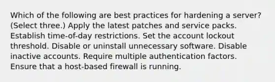 Which of the following are best practices for hardening a server? (Select three.) Apply the latest patches and service packs. Establish time-of-day restrictions. Set the account lockout threshold. Disable or uninstall unnecessary software. Disable inactive accounts. Require multiple authentication factors. Ensure that a host-based firewall is running.