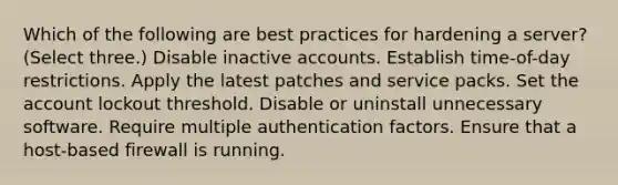 Which of the following are best practices for hardening a server? (Select three.) Disable inactive accounts. Establish time-of-day restrictions. Apply the latest patches and service packs. Set the account lockout threshold. Disable or uninstall unnecessary software. Require multiple authentication factors. Ensure that a host-based firewall is running.