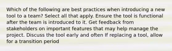 Which of the following are best practices when introducing a new tool to a team? Select all that apply. Ensure the tool is functional after the team is introduced to it. Get feedback from stakeholders on important features that may help manage the project. Discuss the tool early and often If replacing a tool, allow for a transition period