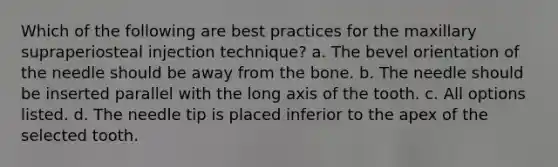 Which of the following are best practices for the maxillary supraperiosteal injection technique? a. The bevel orientation of the needle should be away from the bone. b. The needle should be inserted parallel with the long axis of the tooth. c. All options listed. d. The needle tip is placed inferior to the apex of the selected tooth.