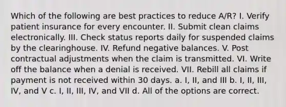 Which of the following are best practices to reduce A/R? I. Verify patient insurance for every encounter. II. Submit clean claims electronically. III. Check status reports daily for suspended claims by the clearinghouse. IV. Refund negative balances. V. Post contractual adjustments when the claim is transmitted. VI. Write off the balance when a denial is received. VII. Rebill all claims if payment is not received within 30 days. a. I, II, and III b. I, II, III, IV, and V c. I, II, III, IV, and VII d. All of the options are correct.