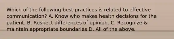 Which of the following best practices is related to effective communication? A. Know who makes health decisions for the patient. B. Respect differences of opinion. C. Recognize & maintain appropriate boundaries D. All of the above.