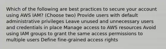 Which of the following are best practices to secure your account using AWS IAM? (Choose two) Provide users with default administrative privileges Leave unused and unnecessary users and credentials in place Manage access to AWS resources Avoid using IAM groups to grant the same access permissions to multiple users Define fine-grained access rights