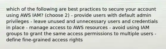 which of the following are best practices to secure your account using AWS IAM? (choose 2) - provide users with default admin privileges - leave unused and unnecessary users and credentials in place - manage access to AWS resources - avoid using IAM groups to grant the same access permissions to multiple users - define fine-grained access rights