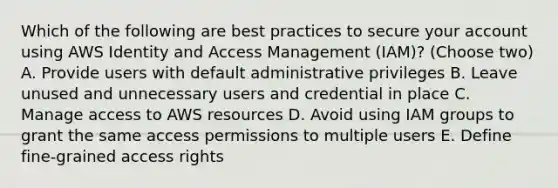 Which of the following are best practices to secure your account using AWS Identity and Access Management (IAM)? (Choose two) A. Provide users with default administrative privileges B. Leave unused and unnecessary users and credential in place C. Manage access to AWS resources D. Avoid using IAM groups to grant the same access permissions to multiple users E. Define fine-grained access rights