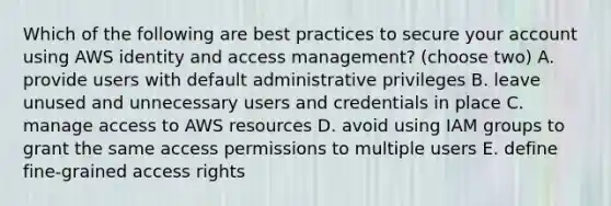 Which of the following are best practices to secure your account using AWS identity and access management? (choose two) A. provide users with default administrative privileges B. leave unused and unnecessary users and credentials in place C. manage access to AWS resources D. avoid using IAM groups to grant the same access permissions to multiple users E. define fine-grained access rights