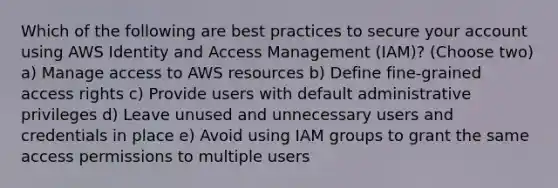 Which of the following are best practices to secure your account using AWS Identity and Access Management (IAM)? (Choose two) a) Manage access to AWS resources b) Define fine-grained access rights c) Provide users with default administrative privileges d) Leave unused and unnecessary users and credentials in place e) Avoid using IAM groups to grant the same access permissions to multiple users