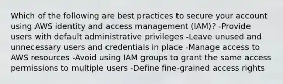 Which of the following are best practices to secure your account using AWS identity and access management (IAM)? -Provide users with default administrative privileges -Leave unused and unnecessary users and credentials in place -Manage access to AWS resources -Avoid using IAM groups to grant the same access permissions to multiple users -Define fine-grained access rights