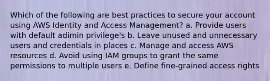 Which of the following are best practices to secure your account using AWS Identity and Access Management? a. Provide users with default adimin privilege's b. Leave unused and unnecessary users and credentials in places c. Manage and access AWS resources d. Avoid using IAM groups to grant the same permissions to multiple users e. Define fine-grained access rights