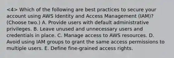 Which of the following are best practices to secure your account using AWS Identity and Access Management (IAM)? (Choose two.) A. Provide users with default administrative privileges. B. Leave unused and unnecessary users and credentials in place. C. Manage access to AWS resources. D. Avoid using IAM groups to grant the same access permissions to multiple users. E. Define fine-grained access rights.