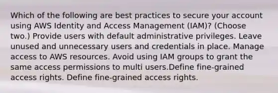 Which of the following are best practices to secure your account using AWS Identity and Access Management (IAM)? (Choose two.) Provide users with default administrative privileges. Leave unused and unnecessary users and credentials in place. Manage access to AWS resources. Avoid using IAM groups to grant the same access permissions to multi users.Define fine-grained access rights. Define fine-grained access rights.