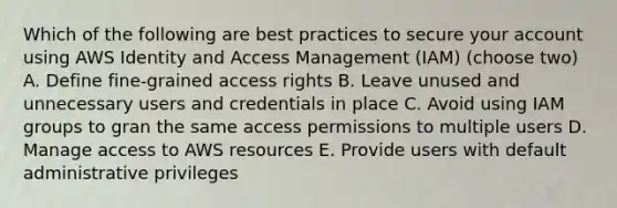 Which of the following are best practices to secure your account using AWS Identity and Access Management (IAM) (choose two) A. Define fine-grained access rights B. Leave unused and unnecessary users and credentials in place C. Avoid using IAM groups to gran the same access permissions to multiple users D. Manage access to AWS resources E. Provide users with default administrative privileges