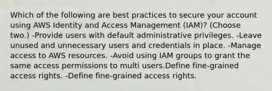 Which of the following are best practices to secure your account using AWS Identity and Access Management (IAM)? (Choose two.) -Provide users with default administrative privileges. -Leave unused and unnecessary users and credentials in place. -Manage access to AWS resources. -Avoid using IAM groups to grant the same access permissions to multi users.Define fine-grained access rights. -Define fine-grained access rights.