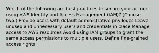 Which of the following are best practices to secure your account using AWS Identity and Access Management (IAM)? (Choose two.) Provide users with default administrative privileges Leave unused and unnecessary users and credentials in place Manage access to AWS resources Avoid using IAM groups to grant the same access permissions to multiple users. Define fine-grained access rights