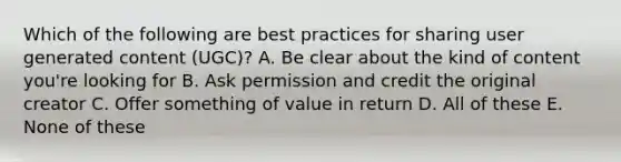 Which of the following are best practices for sharing user generated content (UGC)? A. Be clear about the kind of content you're looking for B. Ask permission and credit the original creator C. Offer something of value in return D. All of these E. None of these