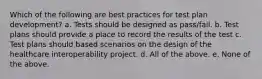 Which of the following are best practices for test plan development? a. Tests should be designed as pass/fail. b. Test plans should provide a place to record the results of the test c. Test plans should based scenarios on the design of the healthcare interoperability project. d. All of the above. e. None of the above.