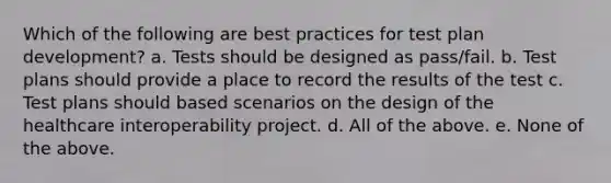 Which of the following are best practices for test plan development? a. Tests should be designed as pass/fail. b. Test plans should provide a place to record the results of the test c. Test plans should based scenarios on the design of the healthcare interoperability project. d. All of the above. e. None of the above.