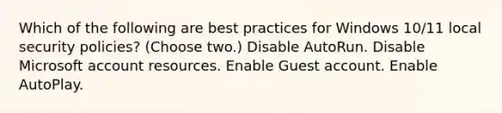 Which of the following are best practices for Windows 10/11 local security policies? (Choose two.) Disable AutoRun. Disable Microsoft account resources. Enable Guest account. Enable AutoPlay.