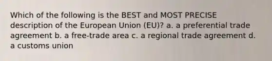 Which of the following is the BEST and MOST PRECISE description of the European Union (EU)? a. a preferential trade agreement b. a free-trade area c. a regional trade agreement d. a customs union