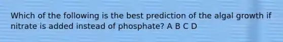 Which of the following is the best prediction of the algal growth if nitrate is added instead of phosphate? A B C D