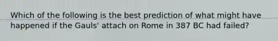 Which of the following is the best prediction of what might have happened if the Gauls' attach on Rome in 387 BC had failed?