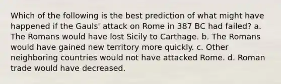 Which of the following is the best prediction of what might have happened if the Gauls' attack on Rome in 387 BC had failed? a. The Romans would have lost Sicily to Carthage. b. The Romans would have gained new territory more quickly. c. Other neighboring countries would not have attacked Rome. d. Roman trade would have decreased.