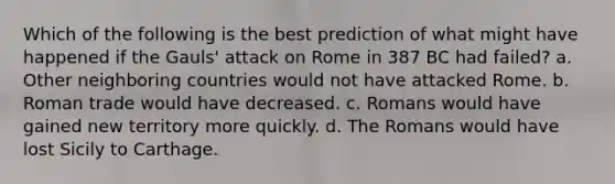 Which of the following is the best prediction of what might have happened if the Gauls' attack on Rome in 387 BC had failed? a. Other neighboring countries would not have attacked Rome. b. Roman trade would have decreased. c. Romans would have gained new territory more quickly. d. The Romans would have lost Sicily to Carthage.