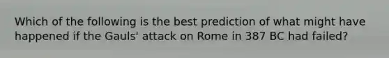 Which of the following is the best prediction of what might have happened if the Gauls' attack on Rome in 387 BC had failed?