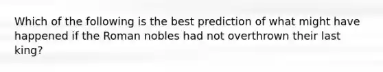 Which of the following is the best prediction of what might have happened if the Roman nobles had not overthrown their last king?