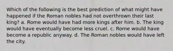 Which of the following is the best prediction of what might have happened if the Roman nobles had not overthrown their last king? a. Rome would have had more kings after him. b. The king would have eventually become less cruel. c. Rome would have become a republic anyway. d. The Roman nobles would have left the city.