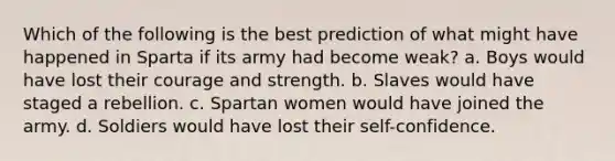 Which of the following is the best prediction of what might have happened in Sparta if its army had become weak? a. Boys would have lost their courage and strength. b. Slaves would have staged a rebellion. c. Spartan women would have joined the army. d. Soldiers would have lost their self-confidence.