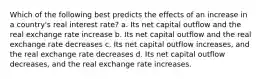 Which of the following best predicts the effects of an increase in a country's real interest rate? a. Its net capital outflow and the real exchange rate increase b. Its net capital outflow and the real exchange rate decreases c. Its net capital outflow increases, and the real exchange rate decreases d. Its net capital outflow decreases, and the real exchange rate increases.