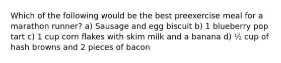 Which of the following would be the best preexercise meal for a marathon runner? a) Sausage and egg biscuit b) 1 blueberry pop tart c) 1 cup corn flakes with skim milk and a banana d) ½ cup of hash browns and 2 pieces of bacon